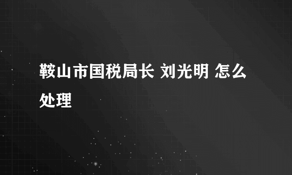 鞍山市国税局长 刘光明 怎么处理