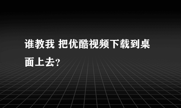 谁教我 把优酷视频下载到桌面上去？