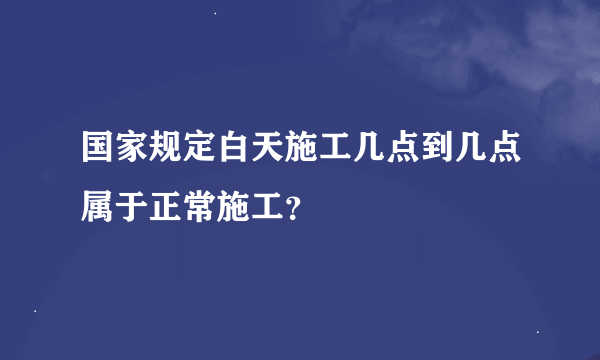 国家规定白天施工几点到几点属于正常施工？