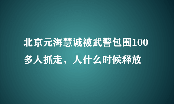 北京元海慧诚被武警包围100多人抓走，人什么时候释放