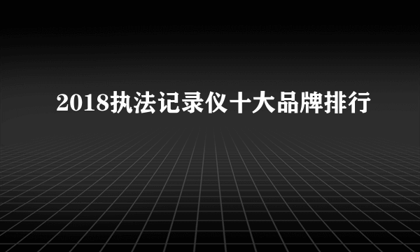 2018执法记录仪十大品牌排行