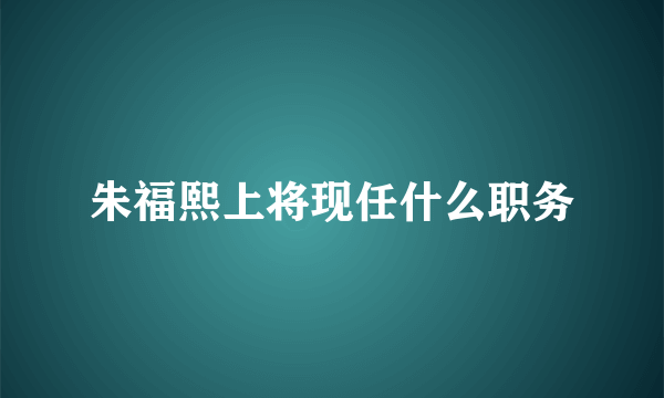 朱福熙上将现任什么职务