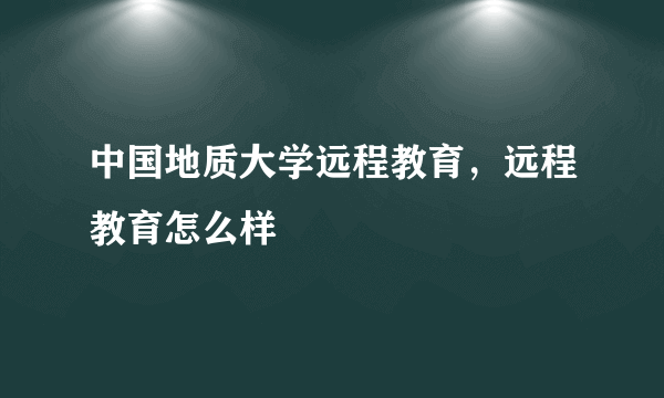 中国地质大学远程教育，远程教育怎么样