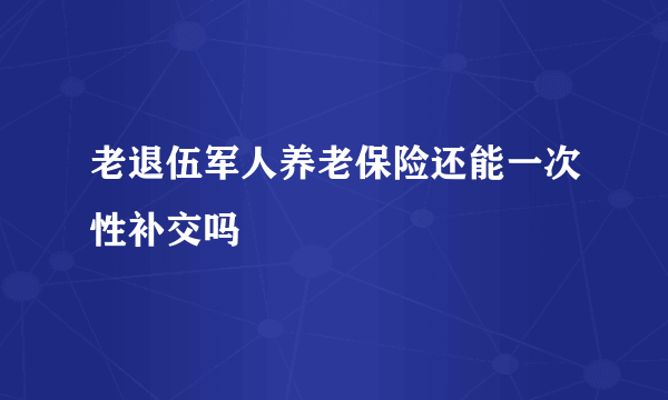 老退伍军人养老保险还能一次性补交吗