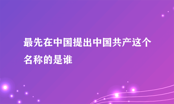 最先在中国提出中国共产这个名称的是谁