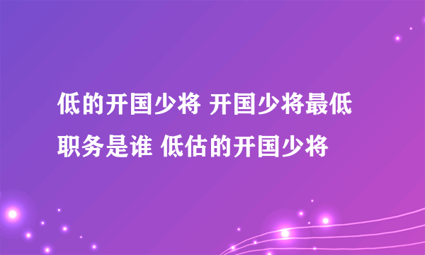 低的开国少将 开国少将最低职务是谁 低估的开国少将