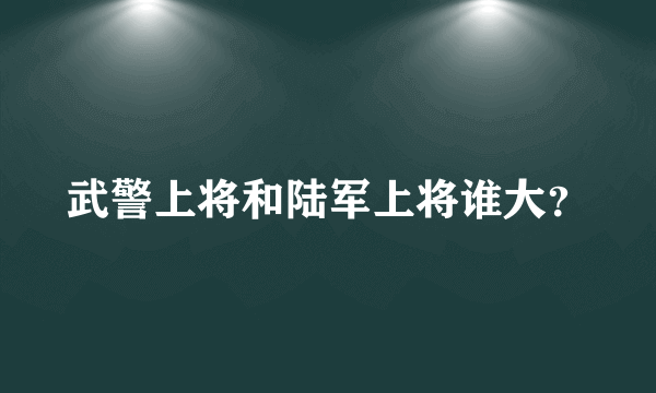 武警上将和陆军上将谁大？