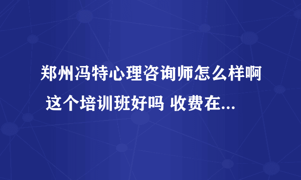 郑州冯特心理咨询师怎么样啊 这个培训班好吗 收费在郑州算高的吗