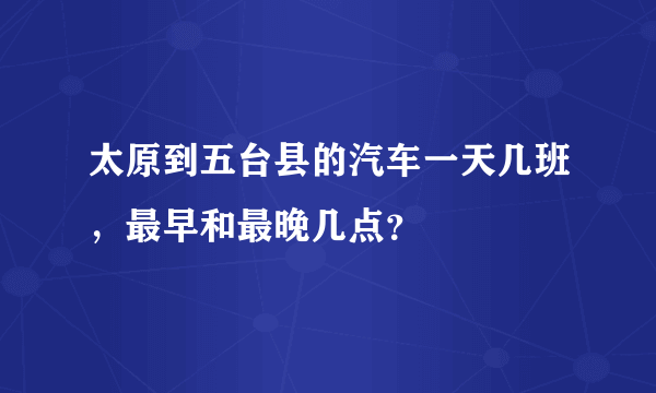 太原到五台县的汽车一天几班，最早和最晚几点？