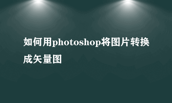 如何用photoshop将图片转换成矢量图