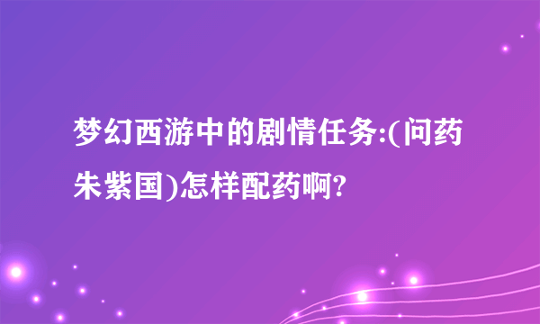 梦幻西游中的剧情任务:(问药朱紫国)怎样配药啊?