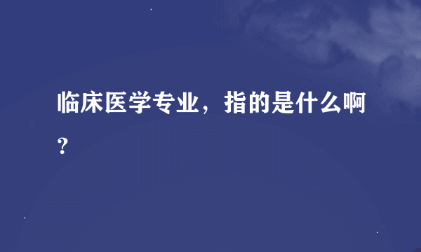 临床医学专业，指的是什么啊？