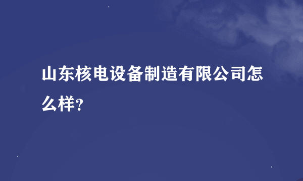 山东核电设备制造有限公司怎么样？