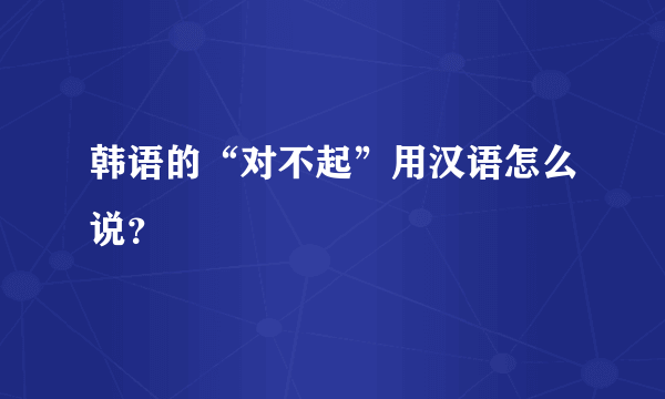 韩语的“对不起”用汉语怎么说？