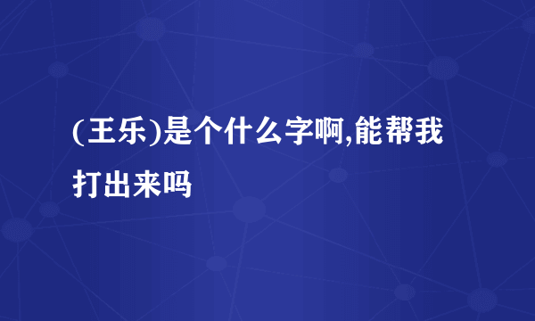 (王乐)是个什么字啊,能帮我打出来吗