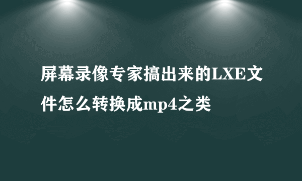 屏幕录像专家搞出来的LXE文件怎么转换成mp4之类