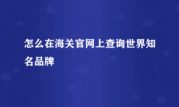 怎么在海关官网上查询世界知名品牌