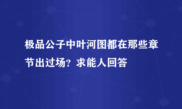 极品公子中叶河图都在那些章节出过场？求能人回答