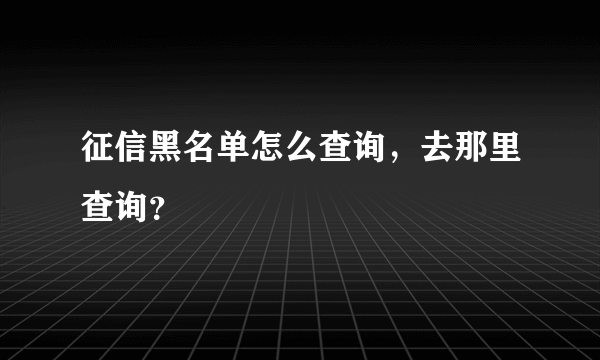 征信黑名单怎么查询，去那里查询？