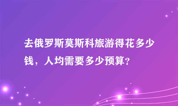 去俄罗斯莫斯科旅游得花多少钱，人均需要多少预算？