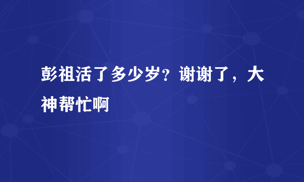 彭祖活了多少岁？谢谢了，大神帮忙啊