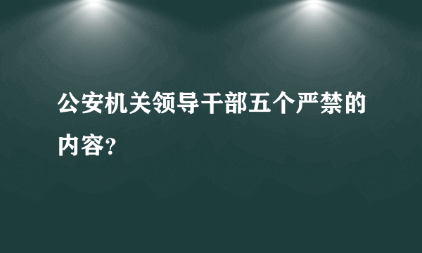 公安机关领导干部五个严禁的内容？