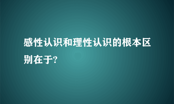 感性认识和理性认识的根本区别在于?