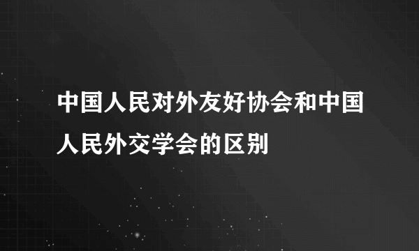 中国人民对外友好协会和中国人民外交学会的区别