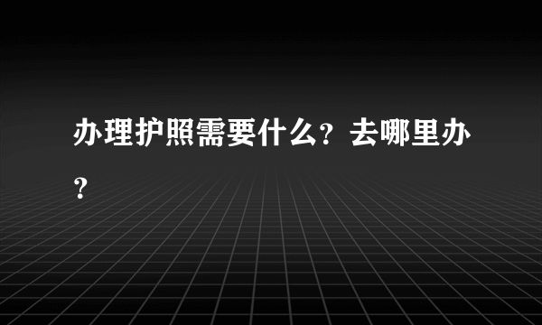 办理护照需要什么？去哪里办？