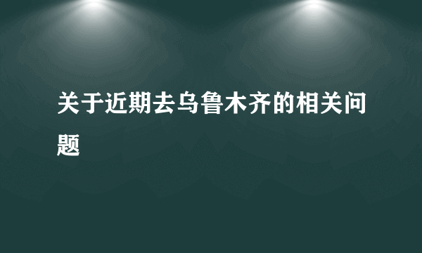 关于近期去乌鲁木齐的相关问题