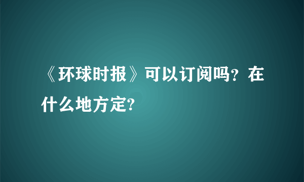 《环球时报》可以订阅吗？在什么地方定?