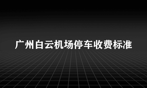 广州白云机场停车收费标准