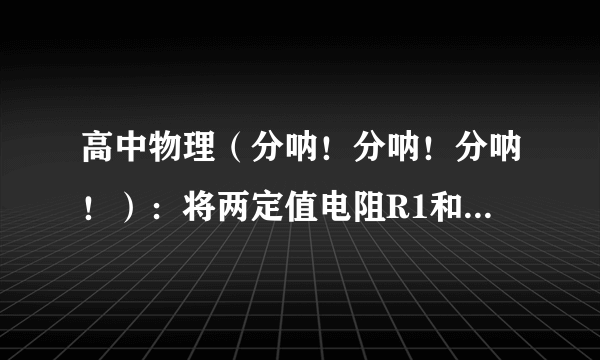 高中物理（分呐！分呐！分呐！）：将两定值电阻R1和R2(阻值为R1>R2)分别接到同一电源两端,