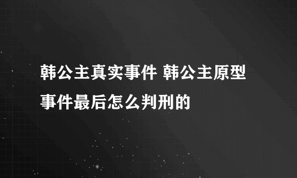 韩公主真实事件 韩公主原型事件最后怎么判刑的