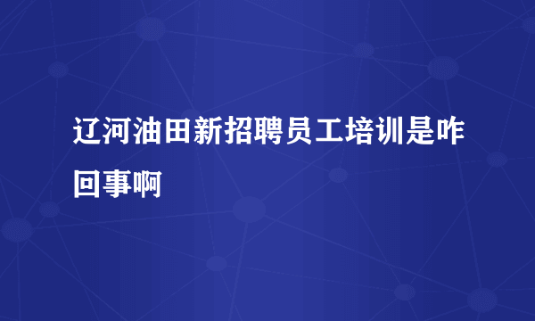 辽河油田新招聘员工培训是咋回事啊