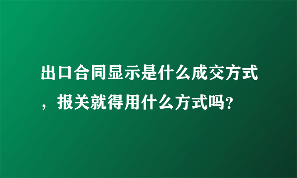 出口合同显示是什么成交方式，报关就得用什么方式吗？