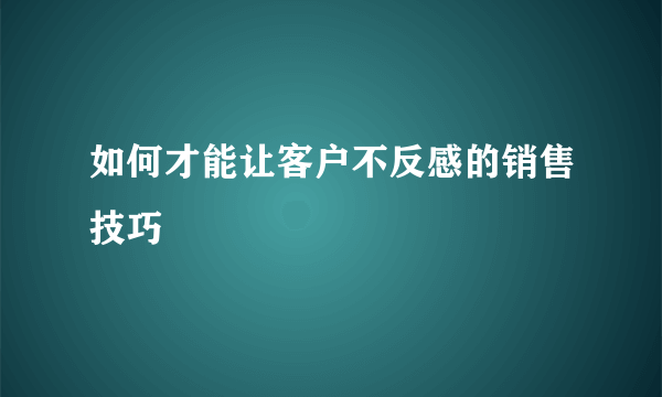 如何才能让客户不反感的销售技巧