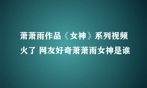 萧萧雨作品《女神》系列视频火了 网友好奇萧萧雨女神是谁