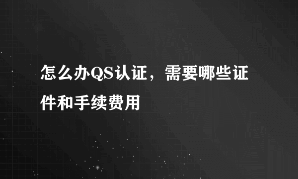 怎么办QS认证，需要哪些证件和手续费用