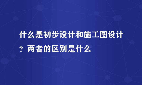 什么是初步设计和施工图设计？两者的区别是什么