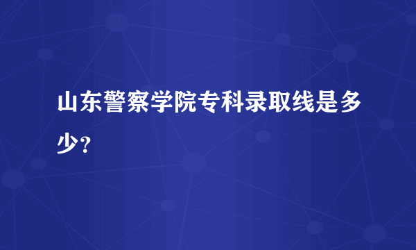 山东警察学院专科录取线是多少？