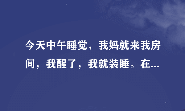 今天中午睡觉，我妈就来我房间，我醒了，我就装睡。在他走后感觉身体