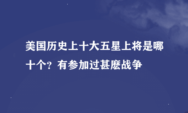 美国历史上十大五星上将是哪十个？有参加过甚麽战争