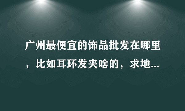 广州最便宜的饰品批发在哪里，比如耳环发夹啥的，求地址，谢谢