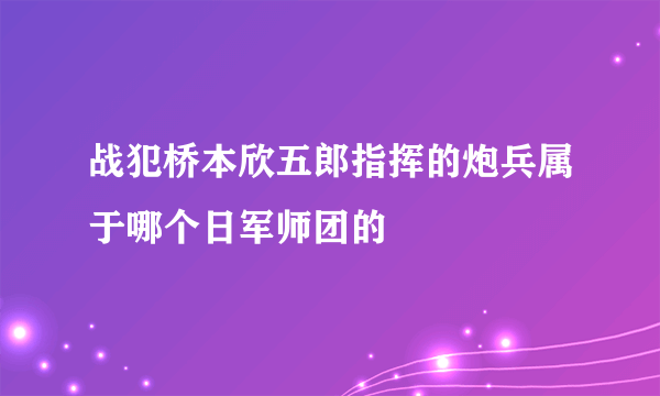 战犯桥本欣五郎指挥的炮兵属于哪个日军师团的