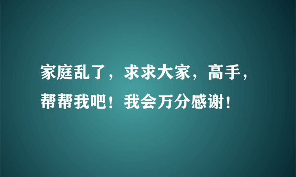 家庭乱了，求求大家，高手，帮帮我吧！我会万分感谢！