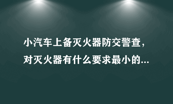 小汽车上备灭火器防交警查，对灭火器有什么要求最小的是要多少公斤啊？