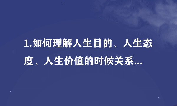 1.如何理解人生目的、人生态度、人生价值的时候关系? 2.为什么人生目的是人生观的核心