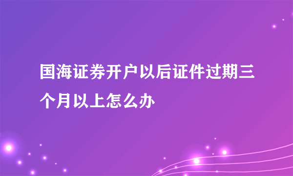 国海证券开户以后证件过期三个月以上怎么办