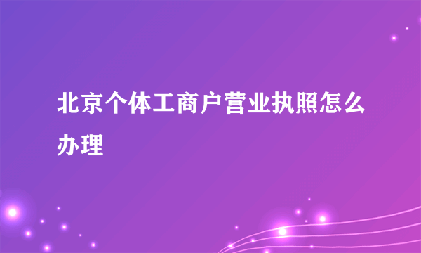 北京个体工商户营业执照怎么办理